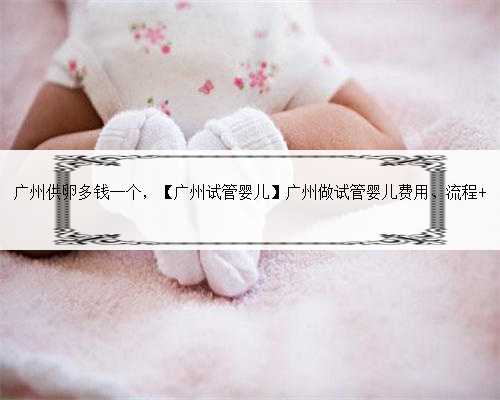 广州供卵多钱一个，【广州试管婴儿】广州做试管婴儿费用、流程 