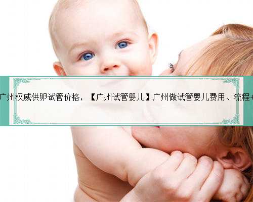 广州权威供卵试管价格，【广州试管婴儿】广州做试管婴儿费用、流程 