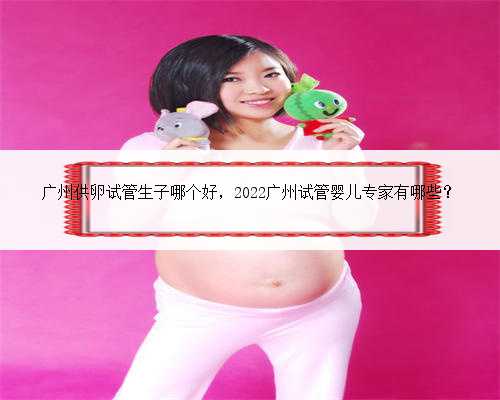 广州供卵试管生子哪个好，2022广州试管婴儿专家有哪些？