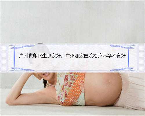 广州供卵代生那家好，广州哪家医院治疗不孕不育好