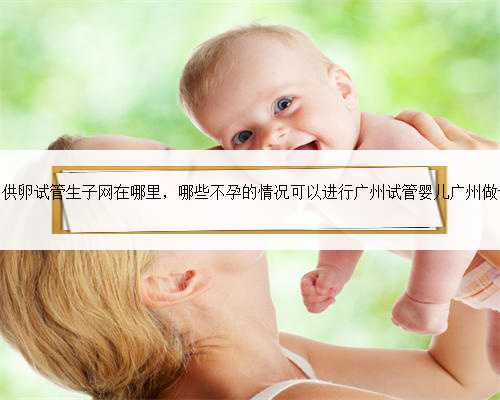 广州供卵试管生子网在哪里，哪些不孕的情况可以进行广州试管婴儿广州做试管