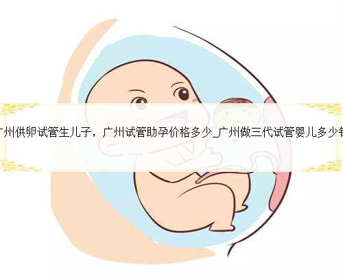 广州供卵试管生儿子，广州试管助孕价格多少_广州做三代试管婴儿多少钱
