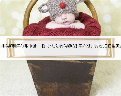 广州供卵助孕联系电话，【广州妇幼有供卵吗】孕产期8.23 21日已生男宝