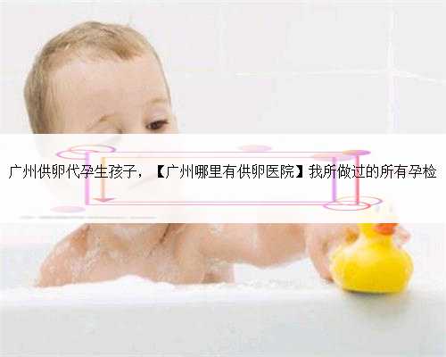 广州供卵代孕生孩子，【广州哪里有供卵医院】我所做过的所有孕检