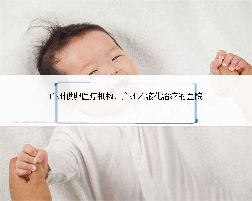 广州供卵医疗机构，广州不液化治疗的医院