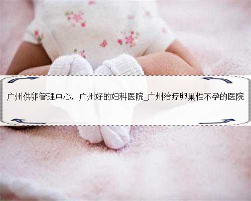广州供卵管理中心，广州好的妇科医院_广州治疗卵巢性不孕的医院
