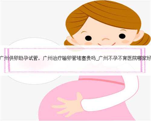 广州供卵助孕试管，广州治疗输卵管堵塞贵吗_广州不孕不育医院哪家好
