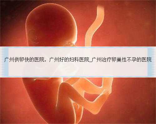 广州供卵快的医院，广州好的妇科医院_广州治疗卵巢性不孕的医院