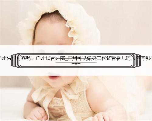 广州供卵可靠吗，广州试管医院_广州可以做第三代试管婴儿的医院有哪些