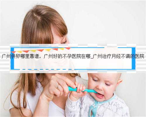 广州供卵哪里靠谱，广州好的不孕医院在哪_广州治疗月经不调的医院